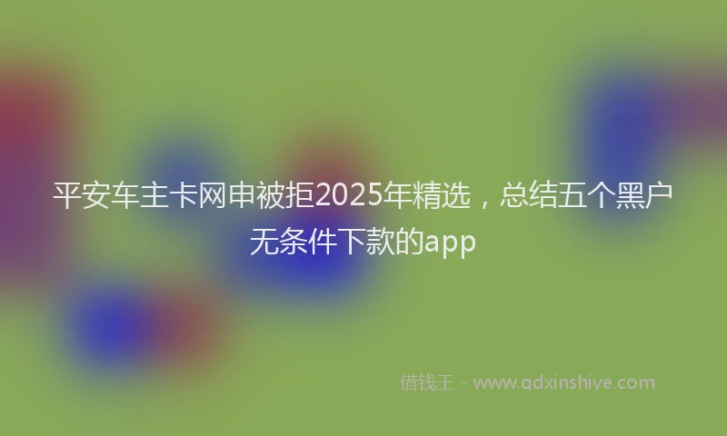 平安车主卡网申被拒2025年精选，总结五个黑户无条件下款的app