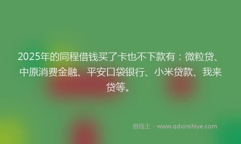 2025年的同程借钱买了卡也不下款有：微粒贷、中原消费金融、平安口袋银行、小米贷款、我来贷等。