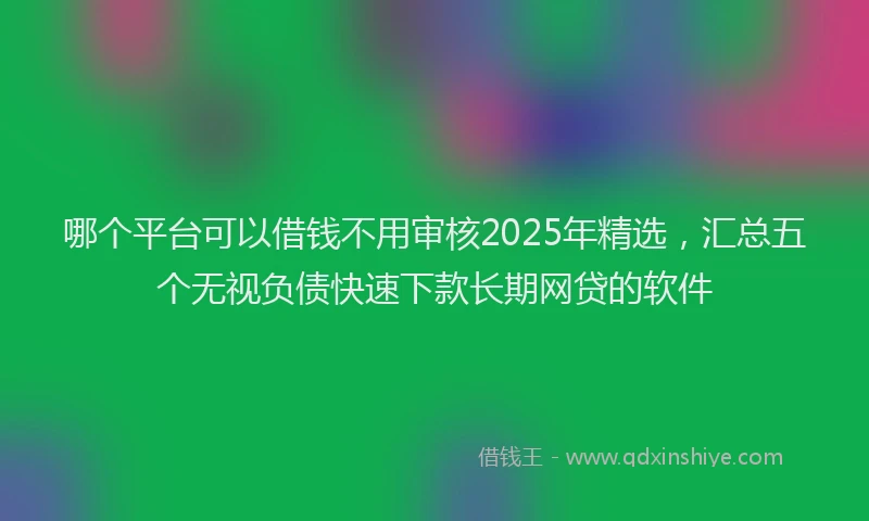 哪个平台可以借钱不用审核2025年精选，汇总五个无视负债快速下款长期网贷的软件