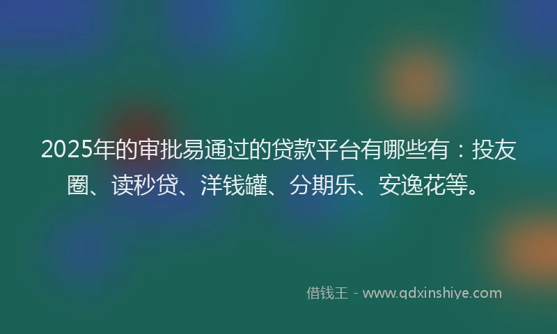 2025年的审批易通过的贷款平台有哪些有：投友圈、读秒贷、洋钱罐、分期乐、安逸花等。