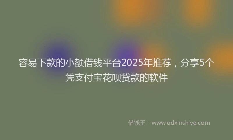 容易下款的小额借钱平台2025年推荐，分享5个凭支付宝花呗贷款的软件