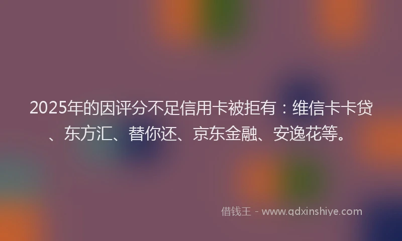 2025年的因评分不足信用卡被拒有：维信卡卡贷、东方汇、替你还、京东金融、安逸花等。