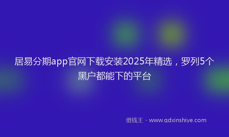 居易分期app官网下载安装2025年精选，罗列5个黑户都能下的平台