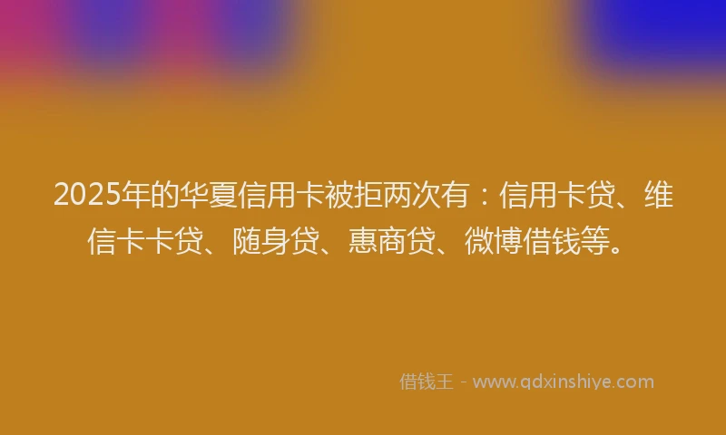 2025年的华夏信用卡被拒两次有：信用卡贷、维信卡卡贷、随身贷、惠商贷、微博借钱等。