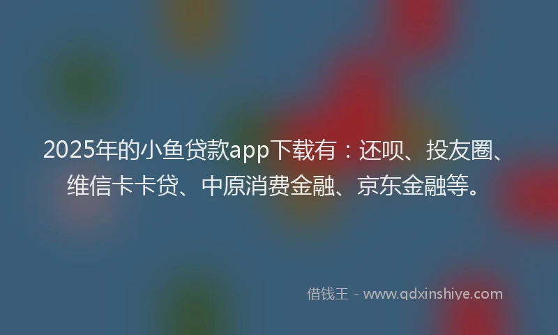 2025年的小鱼贷款app下载有：还呗、投友圈、维信卡卡贷、中原消费金融、京东金融等。