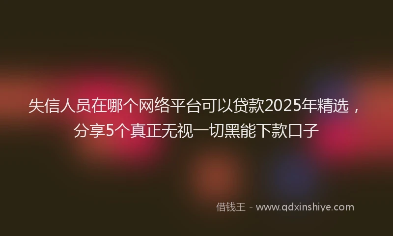 失信人员在哪个网络平台可以贷款2025年精选，分享5个真正无视一切黑能下款口子