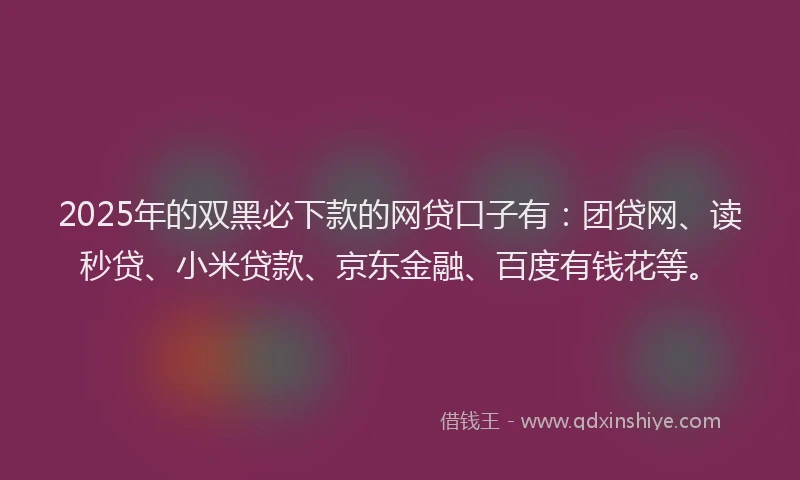 2025年的双黑必下款的网贷口子有：团贷网、读秒贷、小米贷款、京东金融、百度有钱花等。