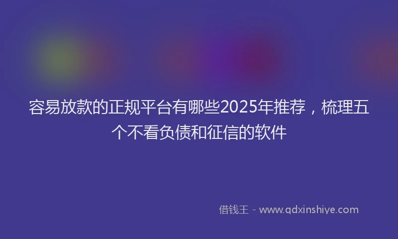 容易放款的正规平台有哪些2025年推荐，梳理五个不看负债和征信的软件