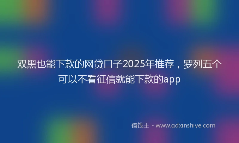双黑也能下款的网贷口子2025年推荐，罗列五个可以不看征信就能下款的app