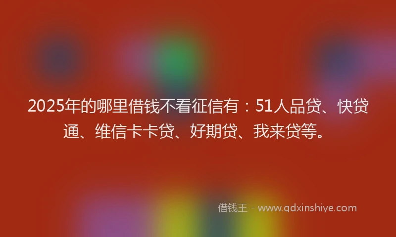 2025年的哪里借钱不看征信有：51人品贷、快贷通、维信卡卡贷、好期贷、我来贷等。