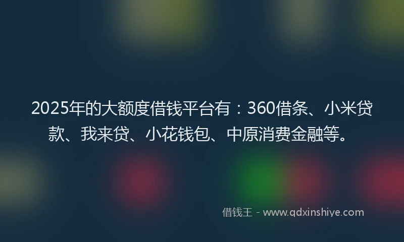 2025年的大额度借钱平台有：360借条、小米贷款、我来贷、小花钱包、中原消费金融等。