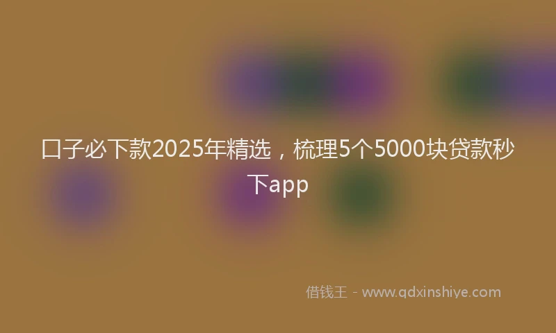 口子必下款2025年精选，梳理5个5000块贷款秒下app