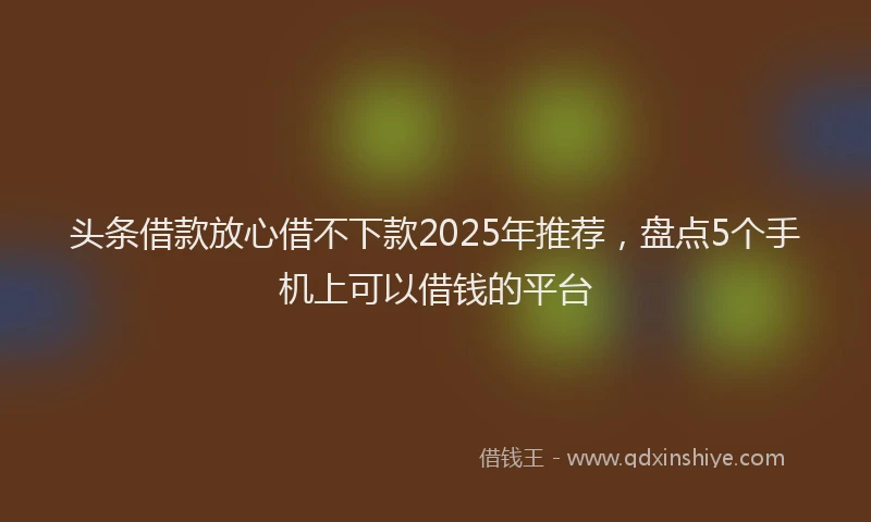 头条借款放心借不下款2025年推荐，盘点5个手机上可以借钱的平台
