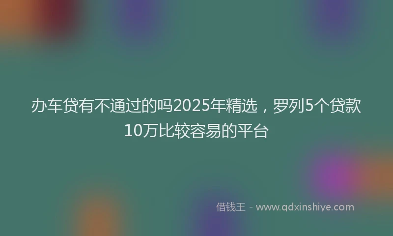 办车贷有不通过的吗2025年精选，罗列5个贷款10万比较容易的平台