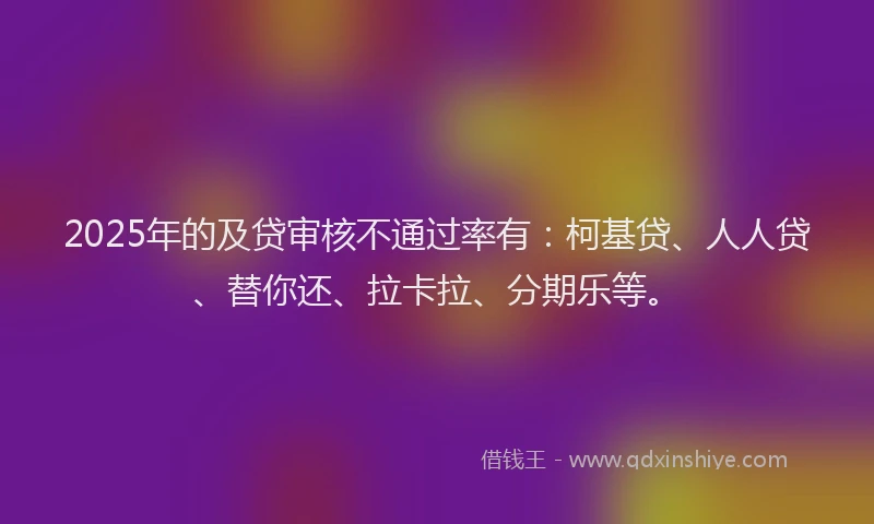 2025年的及贷审核不通过率有：柯基贷、人人贷、替你还、拉卡拉、分期乐等。