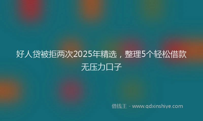 好人贷被拒两次2025年精选，整理5个轻松借款无压力口子