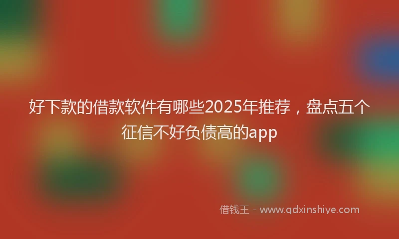 好下款的借款软件有哪些2025年推荐，盘点五个征信不好负债高的app