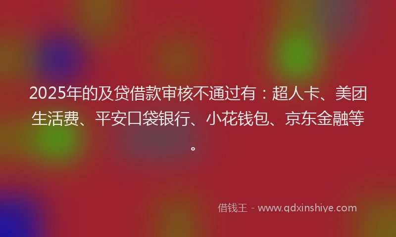 2025年的及贷借款审核不通过有：超人卡、美团生活费、平安口袋银行、小花钱包、京东金融等。