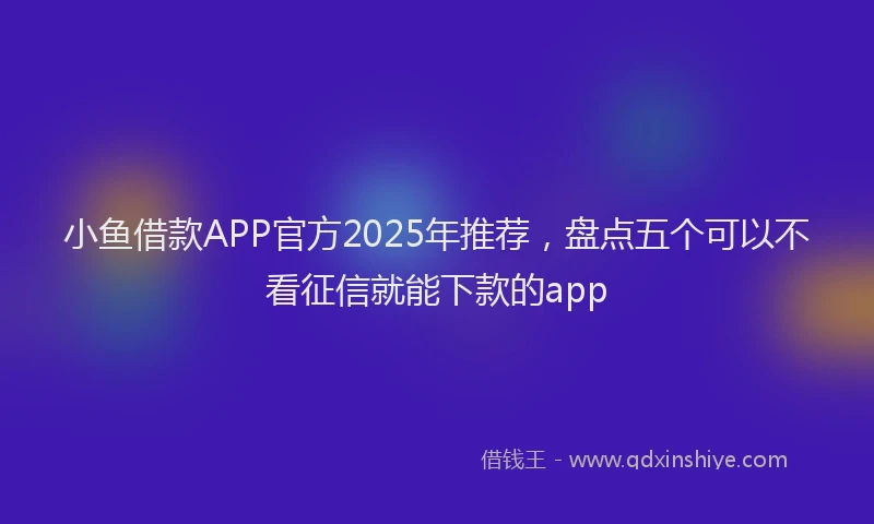 小鱼借款APP官方2025年推荐，盘点五个可以不看征信就能下款的app