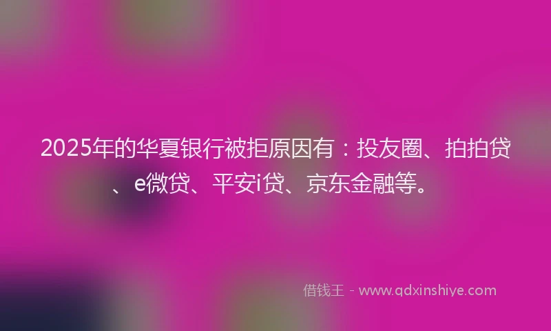 2025年的华夏银行被拒原因有：投友圈、拍拍贷、e微贷、平安i贷、京东金融等。