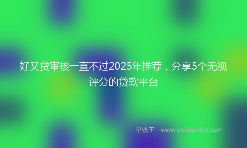 好又贷审核一直不过2025年推荐，分享5个无视评分的贷款平台