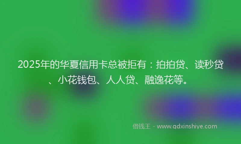 2025年的华夏信用卡总被拒有：拍拍贷、读秒贷、小花钱包、人人贷、融逸花等。