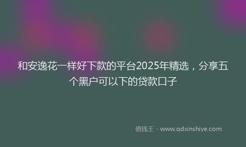和安逸花一样好下款的平台2025年精选，分享五个黑户可以下的贷款口子