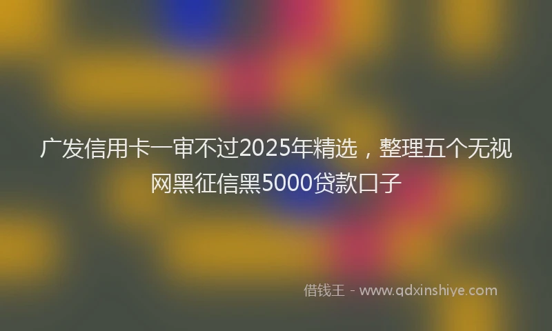 广发信用卡一审不过2025年精选，整理五个无视网黑征信黑5000贷款口子