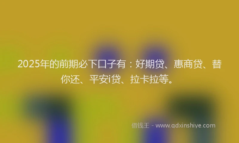 2025年的前期必下口子有：好期贷、惠商贷、替你还、平安i贷、拉卡拉等。
