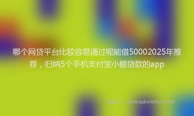 哪个网贷平台比较容易通过呢能借50002025年推荐，归纳5个手机支付宝小额贷款的app