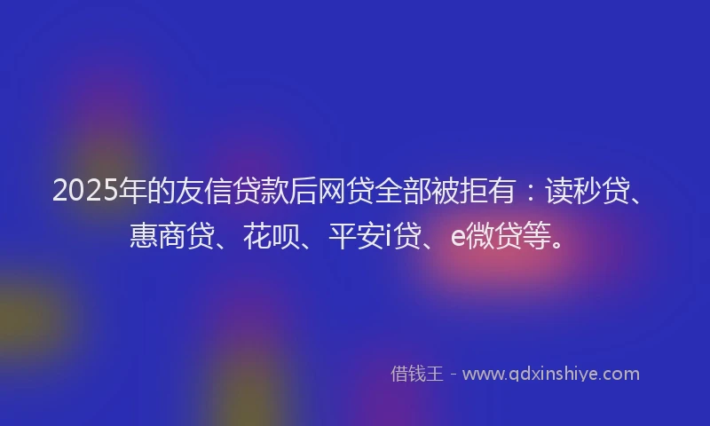 2025年的友信贷款后网贷全部被拒有：读秒贷、惠商贷、花呗、平安i贷、e微贷等。