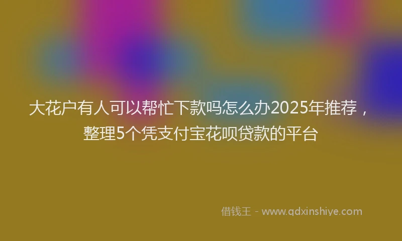大花户有人可以帮忙下款吗怎么办2025年推荐，整理5个凭支付宝花呗贷款的平台