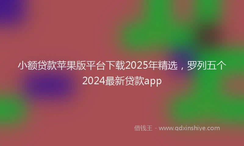 小额贷款苹果版平台下载2025年精选，罗列五个2024最新贷款app
