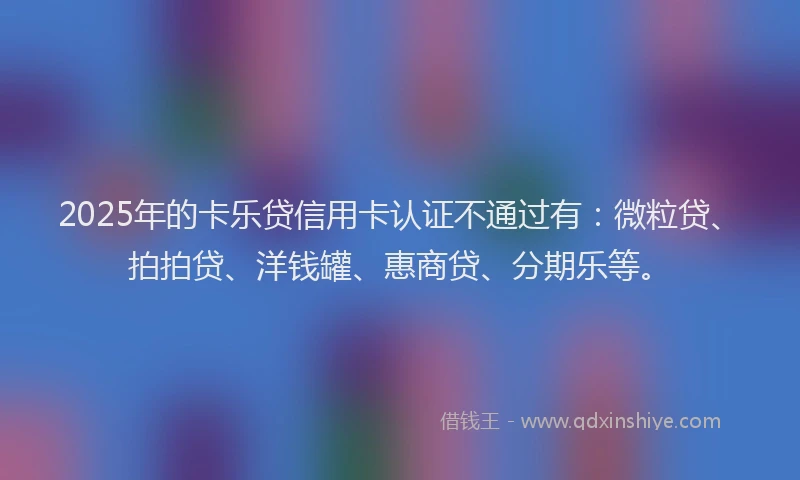2025年的卡乐贷信用卡认证不通过有：微粒贷、拍拍贷、洋钱罐、惠商贷、分期乐等。