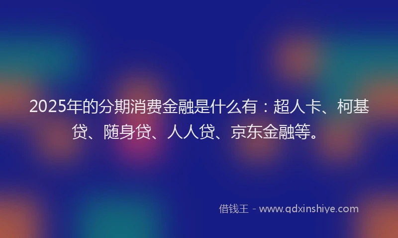 2025年的分期消费金融是什么有：超人卡、柯基贷、随身贷、人人贷、京东金融等。