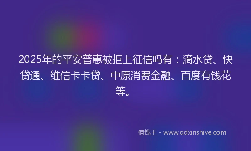 2025年的平安普惠被拒上征信吗有：滴水贷、快贷通、维信卡卡贷、中原消费金融、百度有钱花等。