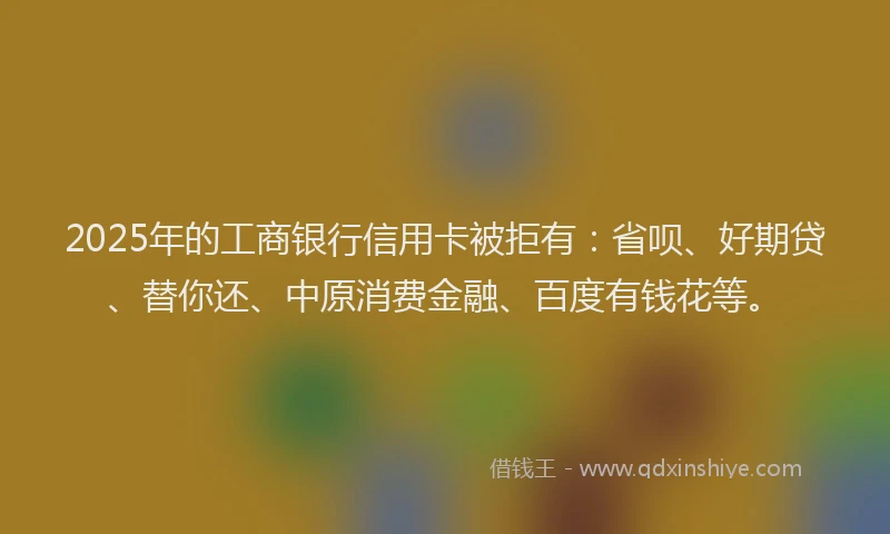 2025年的工商银行信用卡被拒有：省呗、好期贷、替你还、中原消费金融、百度有钱花等。