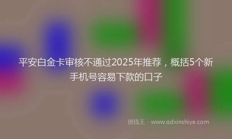 平安白金卡审核不通过2025年推荐，概括5个新手机号容易下款的口子