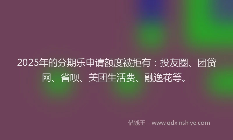 2025年的分期乐申请额度被拒有：投友圈、团贷网、省呗、美团生活费、融逸花等。