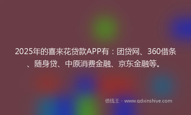 2025年的喜来花贷款APP有：团贷网、360借条、随身贷、中原消费金融、京东金融等。