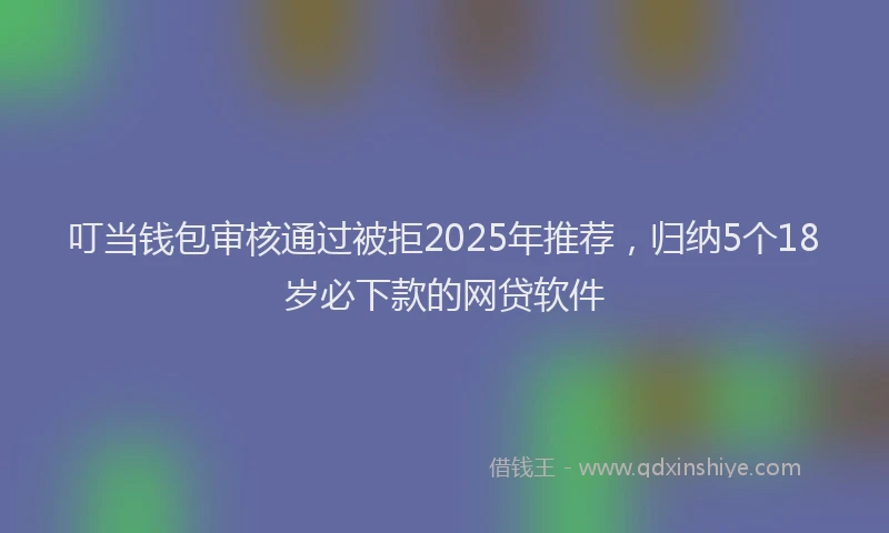 叮当钱包审核通过被拒2025年推荐，归纳5个18岁必下款的网贷软件