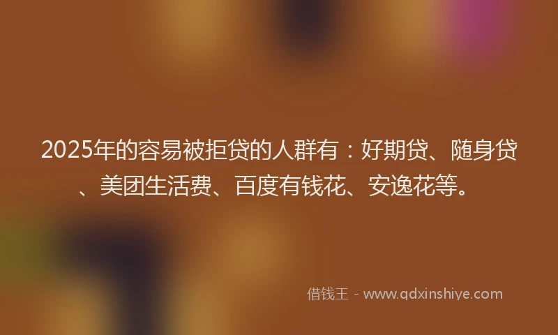 2025年的容易被拒贷的人群有：好期贷、随身贷、美团生活费、百度有钱花、安逸花等。