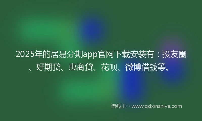 2025年的居易分期app官网下载安装有：投友圈、好期贷、惠商贷、花呗、微博借钱等。