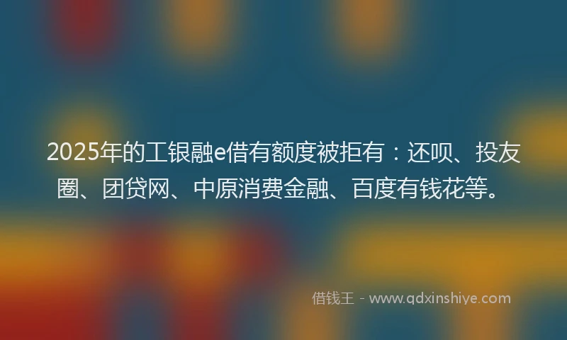 2025年的工银融e借有额度被拒有：还呗、投友圈、团贷网、中原消费金融、百度有钱花等。