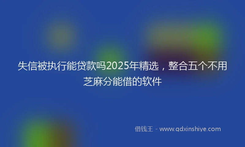 失信被执行能贷款吗2025年精选，整合五个不用芝麻分能借的软件
