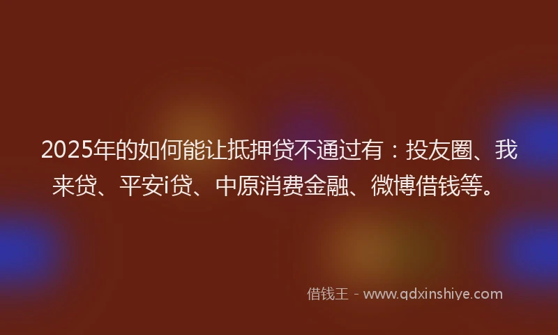 2025年的如何能让抵押贷不通过有：投友圈、我来贷、平安i贷、中原消费金融、微博借钱等。