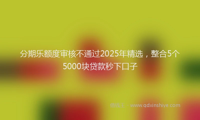 分期乐额度审核不通过2025年精选，整合5个5000块贷款秒下口子