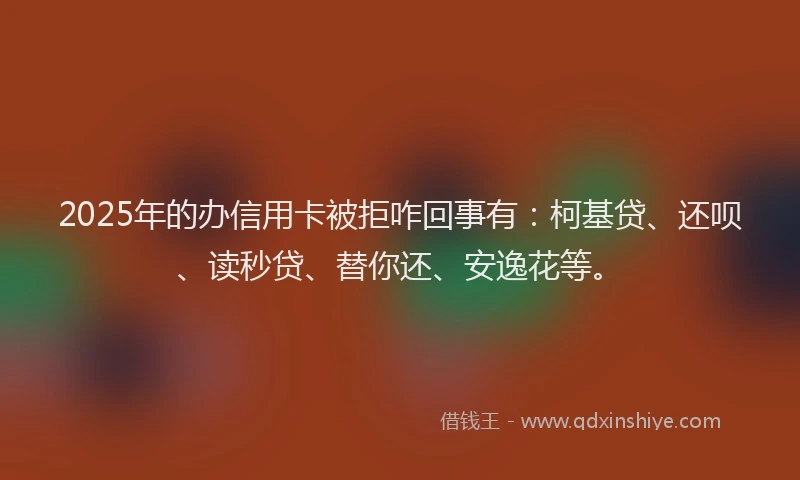 2025年的办信用卡被拒咋回事有：柯基贷、还呗、读秒贷、替你还、安逸花等。