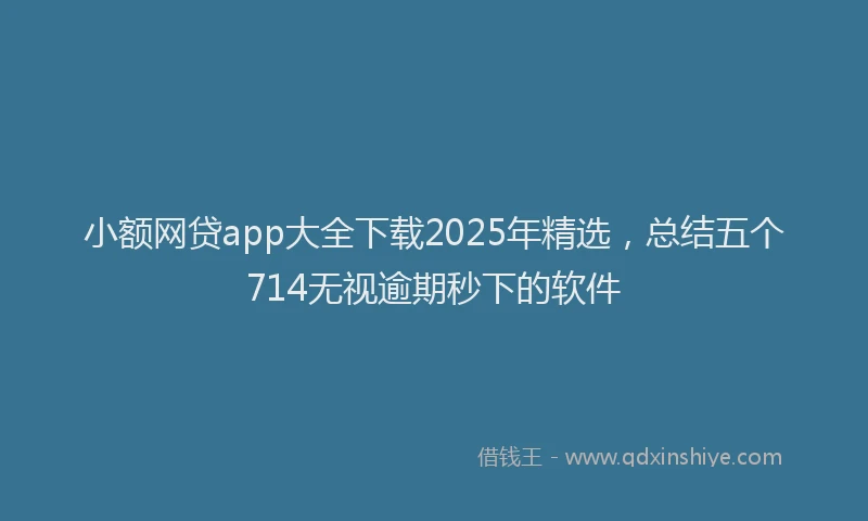小额网贷app大全下载2025年精选，总结五个714无视逾期秒下的软件