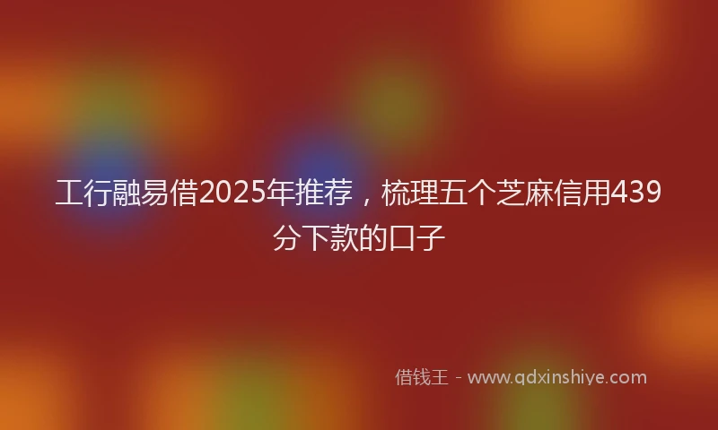 工行融易借2025年推荐，梳理五个芝麻信用439分下款的口子